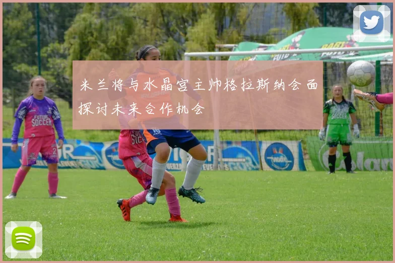 米兰将与水晶宫主帅格拉斯纳会面探讨未来合作机会